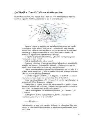 ¿Qué Significa “Tener Fe”? (Ilustración del trapecista)
Hay muchos que dicen, “Yo creo en Dios.” Pero sus vidas no reflejan esta creencia.
Usamos la siguiente parábola para ilustrar lo que es la fe verdadera.
Había un experto en trapecio, que podía balancearse sobre una cuerda
extendida en el aire, y hacer otros trucos. Un día intentó hacer un truco
maravilloso. Extendió una cuerda de un lado de las cataratas de Niágara al
otro lado, y se propuso caminar de un lado a otro, sobre la cuerda. La
multitud de espectadores esperaba ver ese prodigio.
El experto les preguntó a la multitud, - ¿Cuantos creen que yo puedo
caminar de un lado a otro?
Todo el mundo afirmó, - ¡Sí, creemos!
Con temor y temblor, el hombre cruzó de un lado a otro, y la multitud le
aplaudió fuertemente. Después él les preguntó, - ¿Cuántos creen que yo
puedo cruzar de un lado a otro, con una carretilla delante?
Todo el mundo se asombró, pero afirmó su credulidad una vez más. Y el
experto no les decepcionó. ¡Cruzó de un lado a otro con la carretilla delante!
Otra vez, se oían gritos de celebración.
El hombre no quedó satisfecho. Les preguntó a la multitud, - ¿Cuántos
creen que yo puedo cruzar con una caretilla llena de ladrillos?
Y una vez más, gritaban, - ¡Sí! ¡Creemos! El hombre logró hacerlo, y la
gente se volvió loca de asombro y alegría.
Una vez más, el experto inventó una nueva maravilla, y les dijo, Ahora
les enseño mi truco más peligroso. ¿Cuántos creen que puedo cruzar de un
lado a otro, con una persona metida en la caretilla?
Todo el mundo gritaba con mas fervor que antes, ¡Si! Creemos. ¡Si!
¡Creemos!
Y el trapecista les hizo la pregunta clave, Bueno, ¿Hay algunos
voluntarios para meterse en la carretilla?
……. Silencio…….
La fe verdadera se mete en la caretilla. Se lanza a la voluntad de Dios, y se
entrega la vida, confiando que el Señor te puede cruzar por la muerte, de un
lado a otro.
9
 