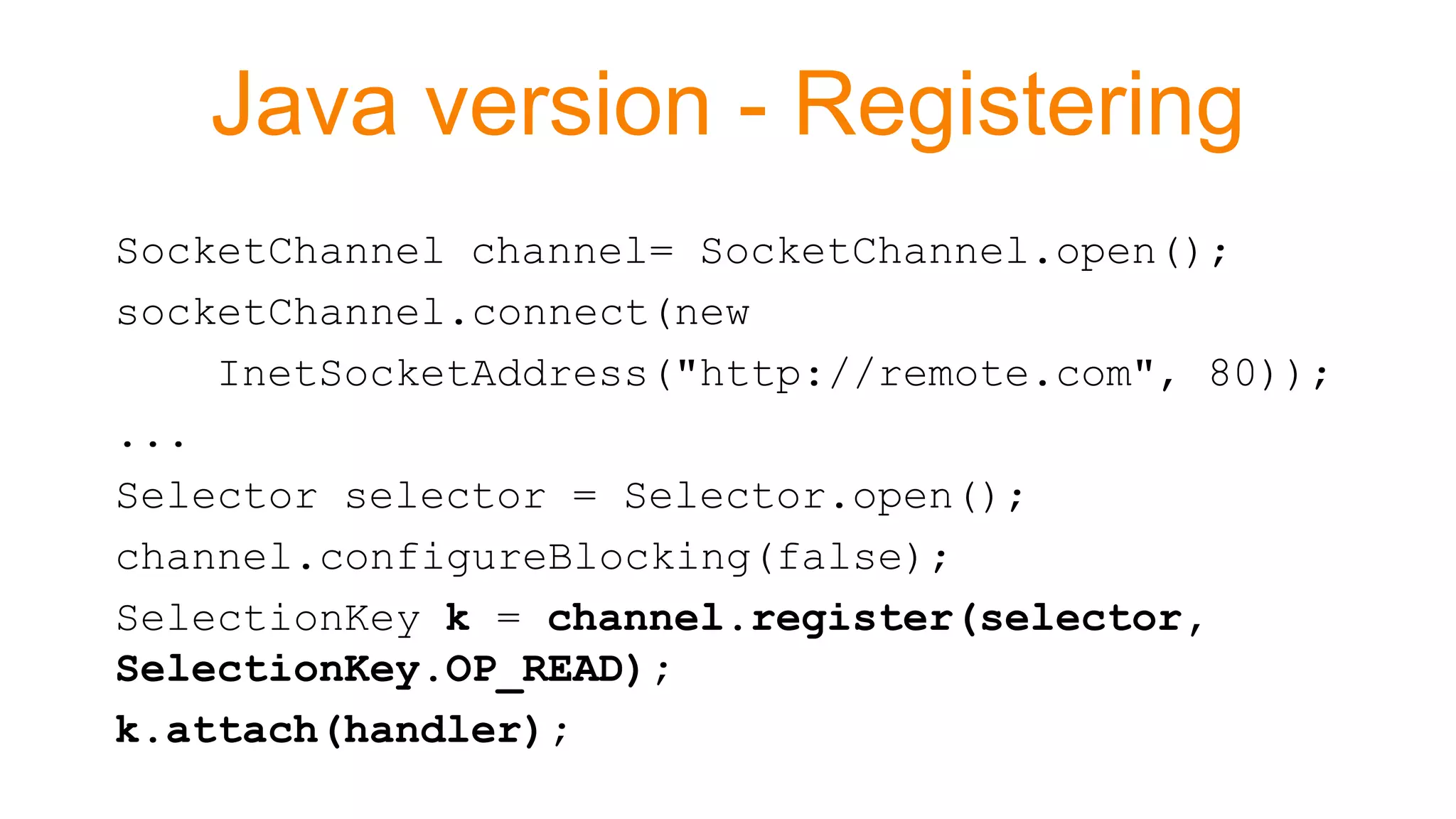 Java version - Registering
SocketChannel channel= SocketChannel.open();
socketChannel.connect(new
InetSocketAddress("http://remote.com", 80));
...
Selector selector = Selector.open();
channel.configureBlocking(false);
SelectionKey k = channel.register(selector,
SelectionKey.OP_READ);
k.attach(handler);
 