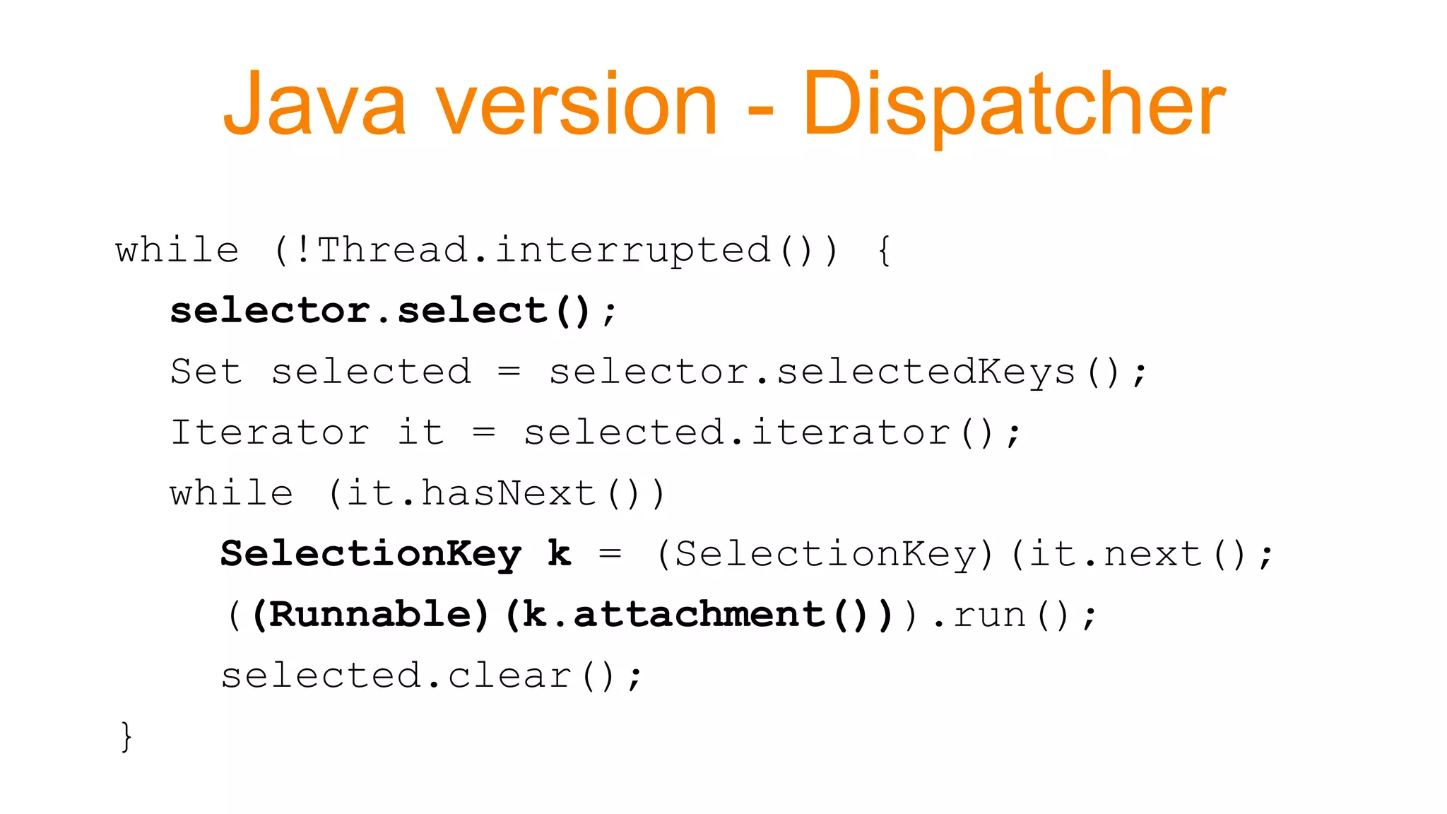 Java version - Dispatcher
while (!Thread.interrupted()) {
selector.select();
Set selected = selector.selectedKeys();
Iterator it = selected.iterator();
while (it.hasNext())
SelectionKey k = (SelectionKey)(it.next();
((Runnable)(k.attachment())).run();
selected.clear();
}
 