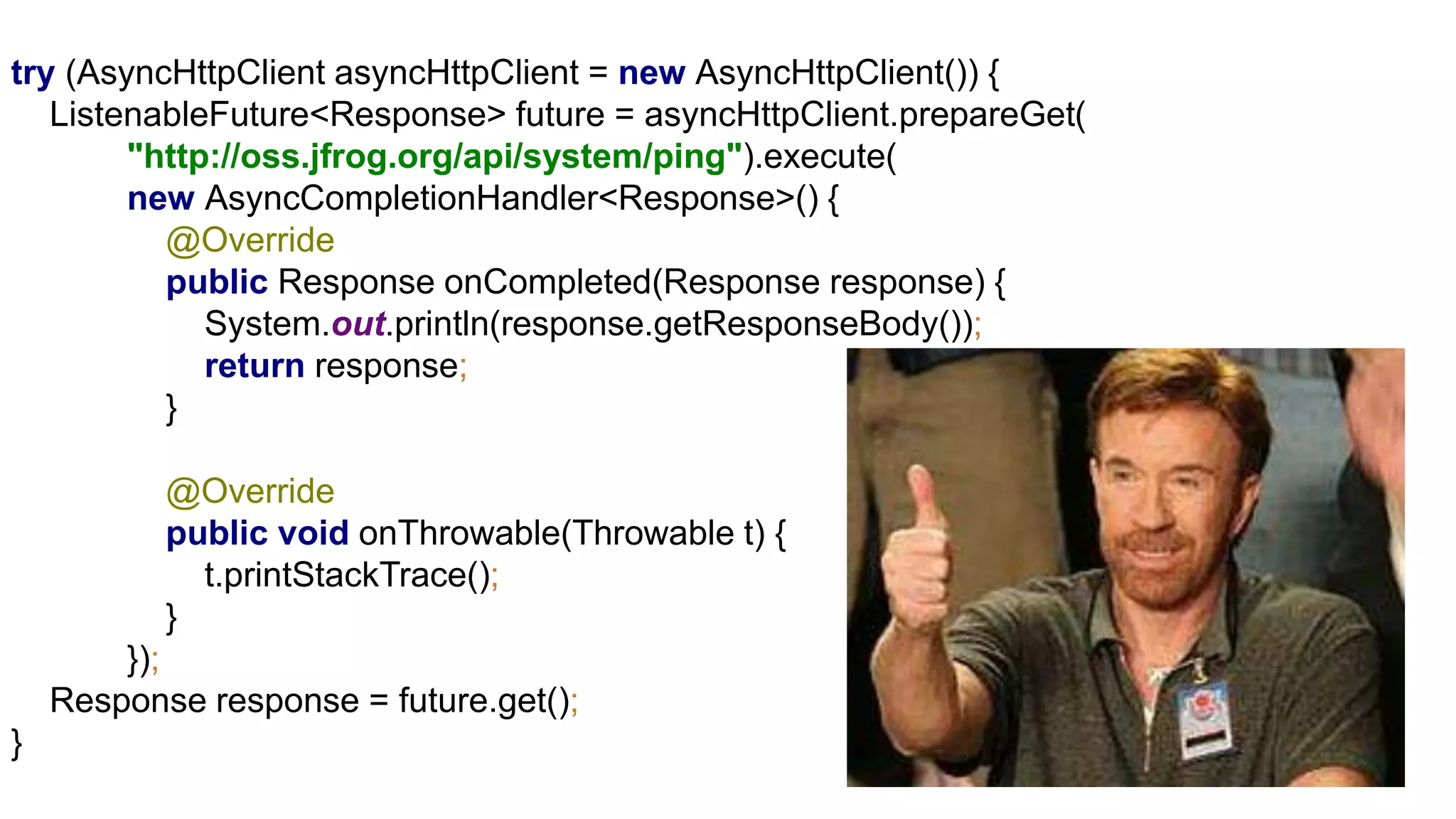 try (AsyncHttpClient asyncHttpClient = new AsyncHttpClient()) {
ListenableFuture<Response> future = asyncHttpClient.prepareGet(
"http://oss.jfrog.org/api/system/ping").execute(
new AsyncCompletionHandler<Response>() {
@Override
public Response onCompleted(Response response) {
System.out.println(response.getResponseBody());
return response;
}
@Override
public void onThrowable(Throwable t) {
t.printStackTrace();
}
});
Response response = future.get();
}
 