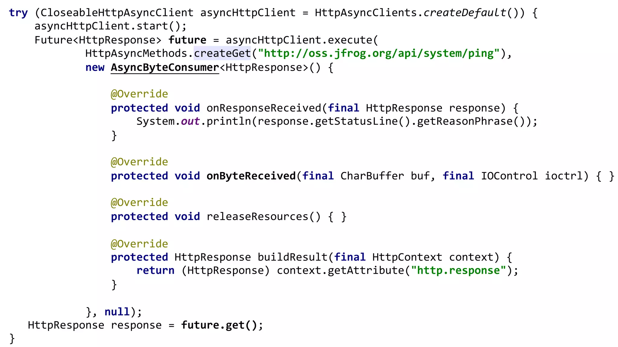 try (CloseableHttpAsyncClient asyncHttpClient = HttpAsyncClients.createDefault()) {
asyncHttpClient.start();
Future<HttpResponse> future = asyncHttpClient.execute(
HttpAsyncMethods.createGet("http://oss.jfrog.org/api/system/ping"),
new AsyncByteConsumer<HttpResponse>() {
@Override
protected void onResponseReceived(final HttpResponse response) {
System.out.println(response.getStatusLine().getReasonPhrase());
}
@Override
protected void onByteReceived(final CharBuffer buf, final IOControl ioctrl) { }
@Override
protected void releaseResources() { }
@Override
protected HttpResponse buildResult(final HttpContext context) {
return (HttpResponse) context.getAttribute("http.response");
}
}, null);
HttpResponse response = future.get();
}
 