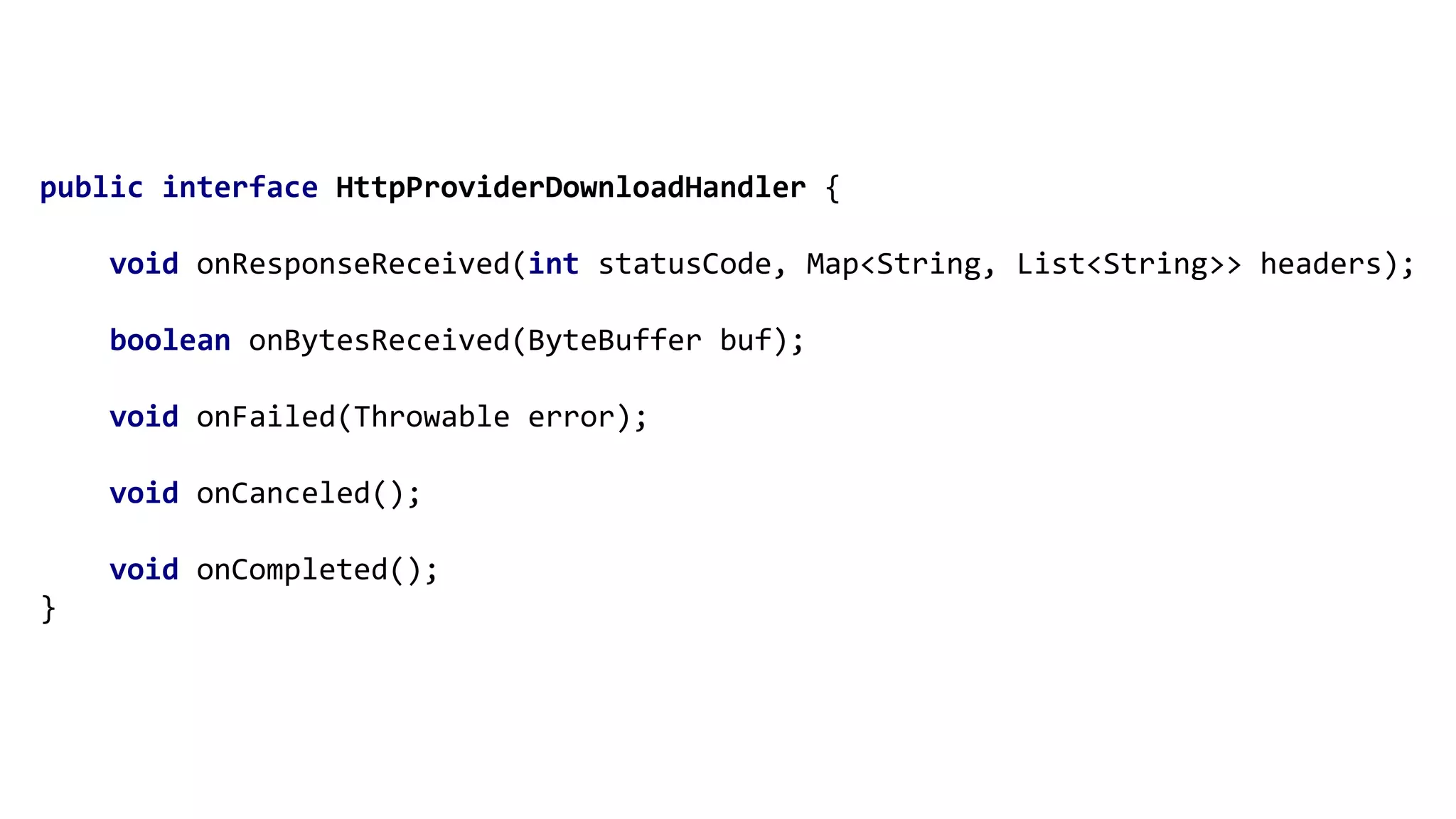 public interface HttpProviderDownloadHandler {
void onResponseReceived(int statusCode, Map<String, List<String>> headers);
boolean onBytesReceived(ByteBuffer buf);
void onFailed(Throwable error);
void onCanceled();
void onCompleted();
}
 