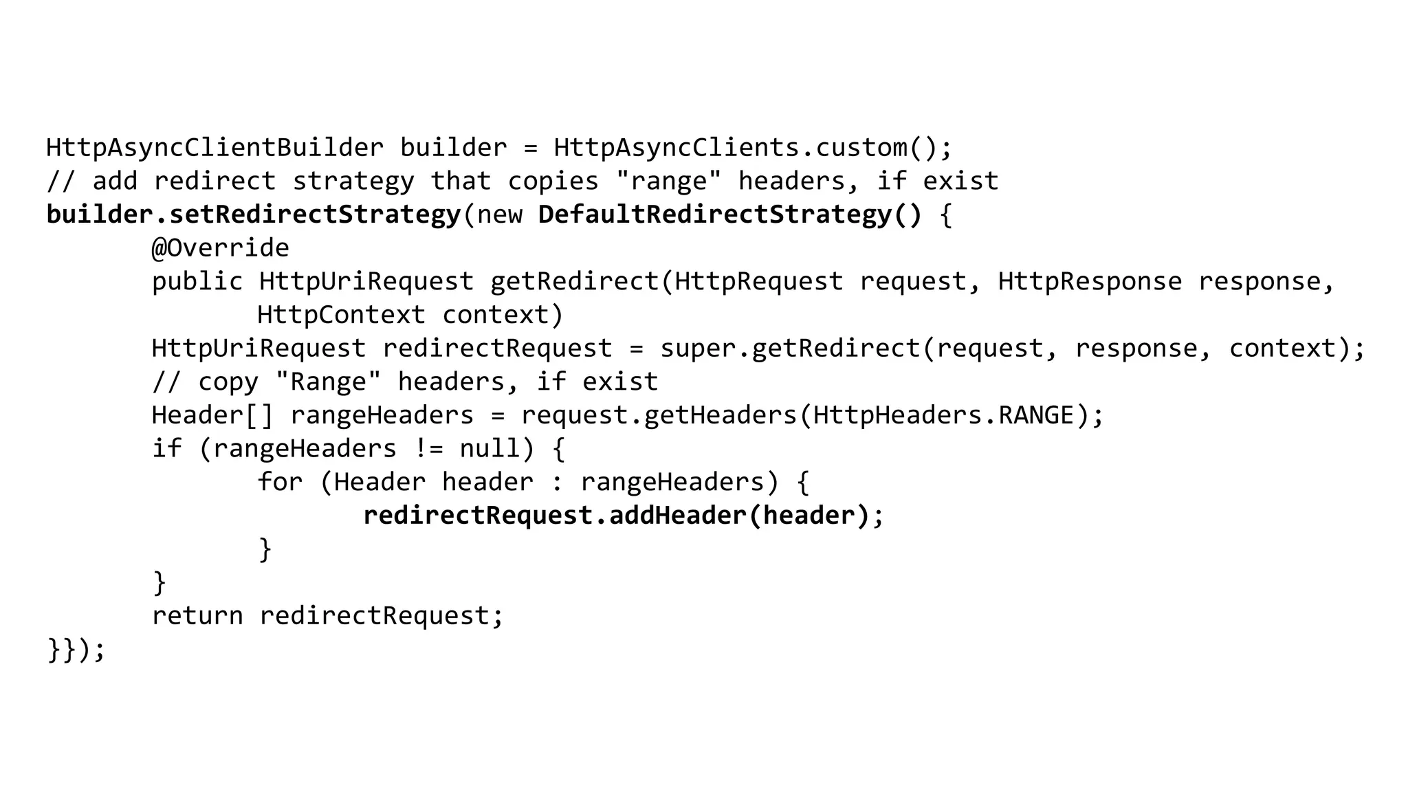 HttpAsyncClientBuilder builder = HttpAsyncClients.custom();
// add redirect strategy that copies "range" headers, if exist
builder.setRedirectStrategy(new DefaultRedirectStrategy() {
@Override
public HttpUriRequest getRedirect(HttpRequest request, HttpResponse response,
HttpContext context)
HttpUriRequest redirectRequest = super.getRedirect(request, response, context);
// copy "Range" headers, if exist
Header[] rangeHeaders = request.getHeaders(HttpHeaders.RANGE);
if (rangeHeaders != null) {
for (Header header : rangeHeaders) {
redirectRequest.addHeader(header);
}
}
return redirectRequest;
}});
 