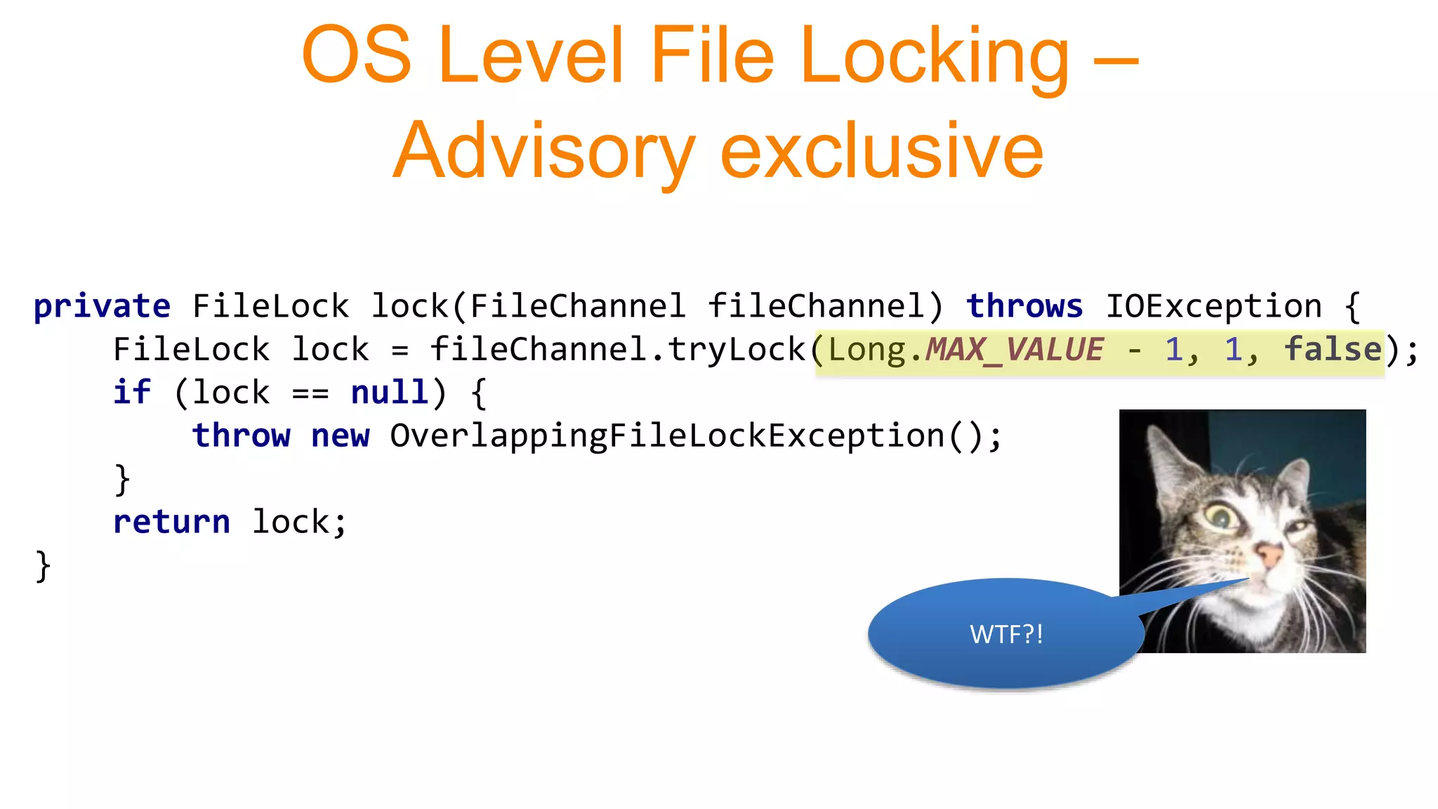 private FileLock lock(FileChannel fileChannel) throws IOException {
FileLock lock = fileChannel.tryLock(Long.MAX_VALUE - 1, 1, false);
if (lock == null) {
throw new OverlappingFileLockException();
}
return lock;
}
OS Level File Locking –
Advisory exclusive
WTF?!
 