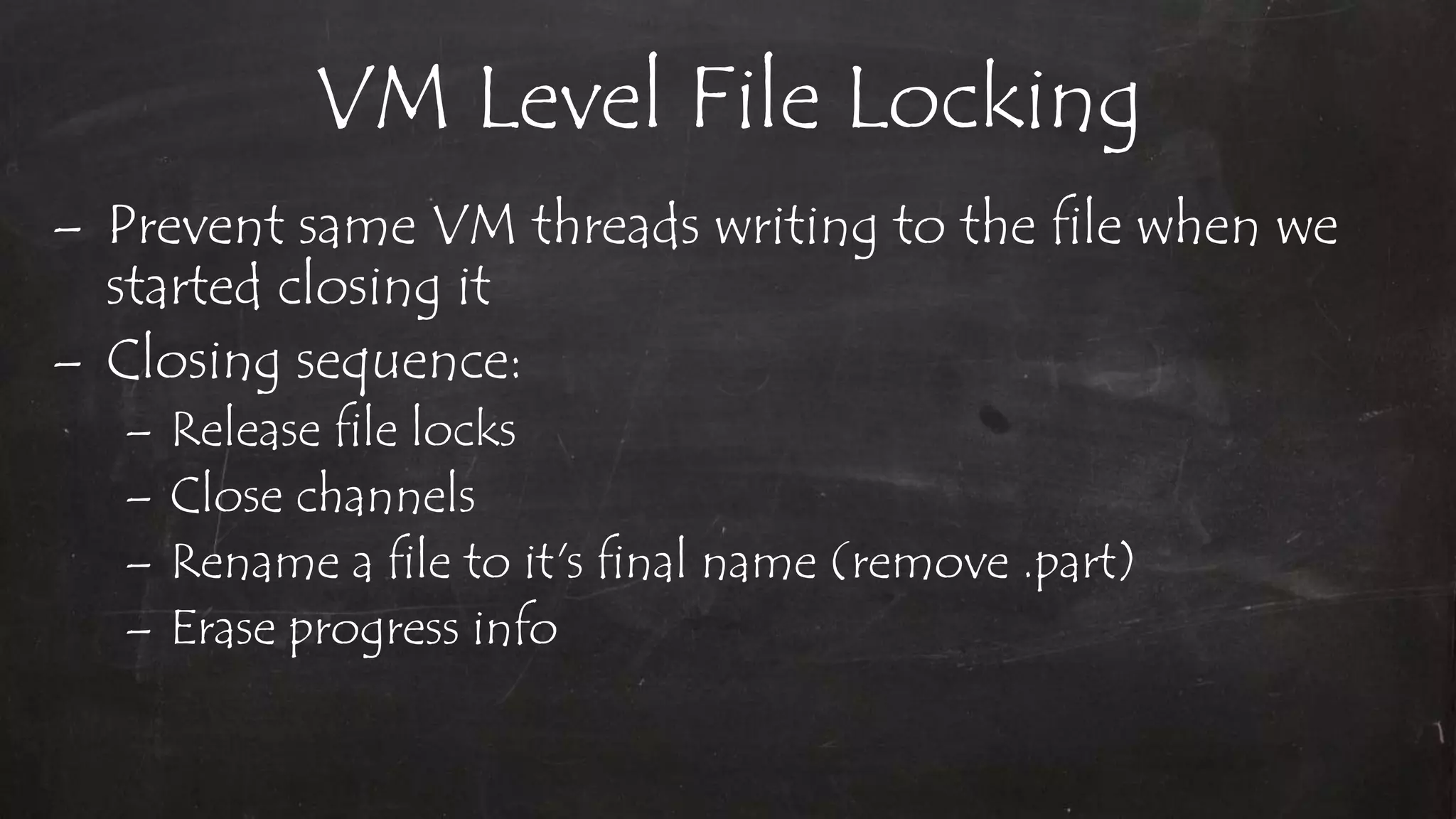 VM Level File Locking
– Prevent same VM threads writing to the file when we
started closing it
– Closing sequence:
– Release file locks
– Close channels
– Rename a file to it's final name (remove .part)
– Erase progress info
 