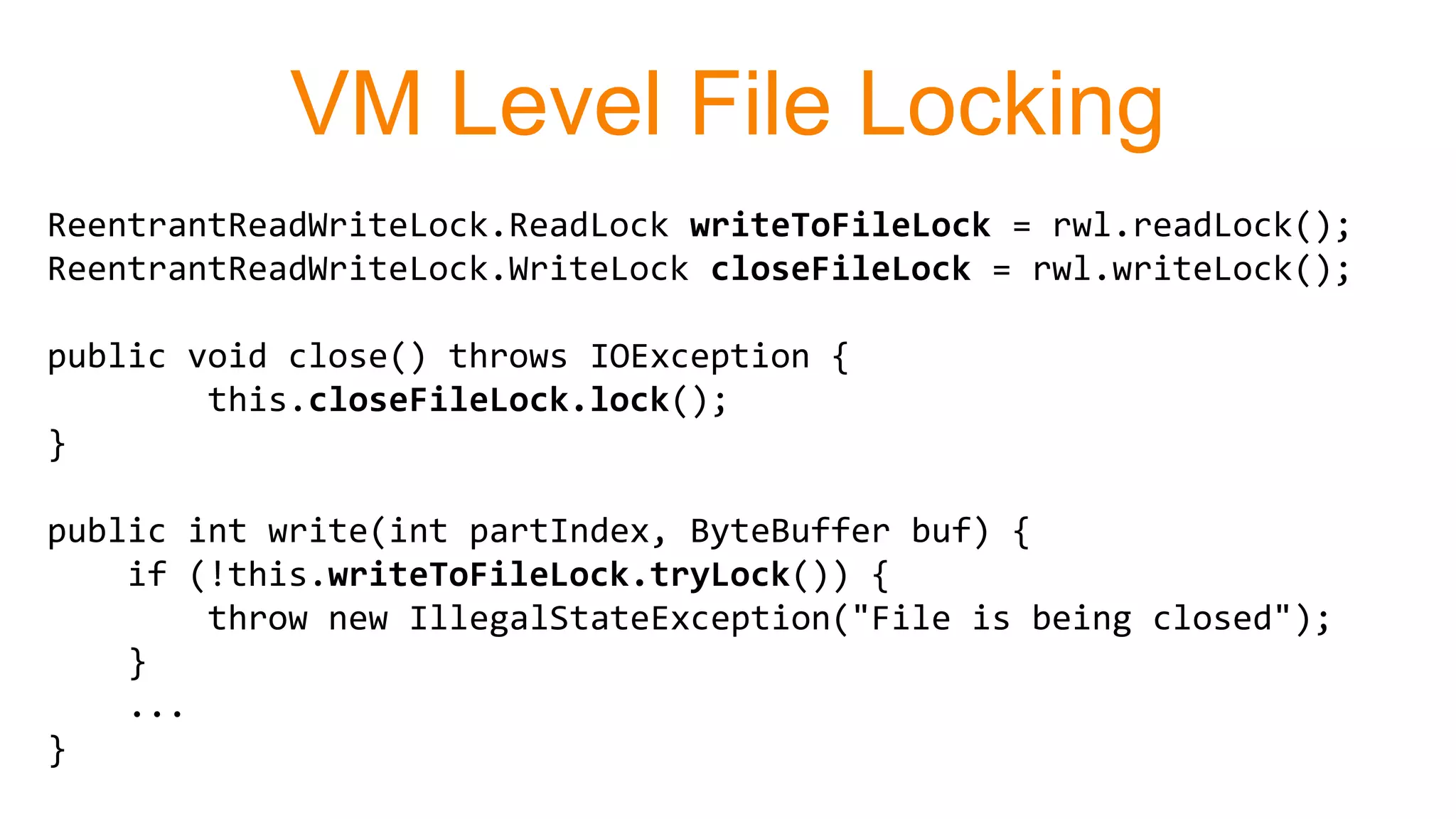 VM Level File Locking
ReentrantReadWriteLock.ReadLock writeToFileLock = rwl.readLock();
ReentrantReadWriteLock.WriteLock closeFileLock = rwl.writeLock();
public void close() throws IOException {
this.closeFileLock.lock();
}
public int write(int partIndex, ByteBuffer buf) {
if (!this.writeToFileLock.tryLock()) {
throw new IllegalStateException("File is being closed");
}
...
}
 