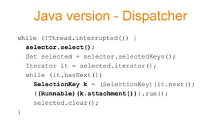 Java version - Dispatcher
while (!Thread.interrupted()) {
selector.select();
Set selected = selector.selectedKeys();
Iterator it = selected.iterator();
while (it.hasNext())
SelectionKey k = (SelectionKey)(it.next();
((Runnable)(k.attachment())).run();
selected.clear();
}
 