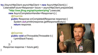 try (AsyncHttpClient asyncHttpClient = new AsyncHttpClient()) {
ListenableFuture<Response> future = asyncHttpClient.prepareGet(
"http://oss.jfrog.org/api/system/ping").execute(
new AsyncCompletionHandler<Response>() {
@Override
public Response onCompleted(Response response) {
System.out.println(response.getResponseBody());
return response;
}
@Override
public void onThrowable(Throwable t) {
t.printStackTrace();
}
});
Response response = future.get();
}
 