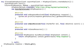 try (CloseableHttpAsyncClient asyncHttpClient = HttpAsyncClients.createDefault()) {
asyncHttpClient.start();
Future<HttpResponse> future = asyncHttpClient.execute(
HttpAsyncMethods.createGet("http://oss.jfrog.org/api/system/ping"),
new AsyncByteConsumer<HttpResponse>() {
@Override
protected void onResponseReceived(final HttpResponse response) {
System.out.println(response.getStatusLine().getReasonPhrase());
}
@Override
protected void onByteReceived(final CharBuffer buf, final IOControl ioctrl) { }
@Override
protected void releaseResources() { }
@Override
protected HttpResponse buildResult(final HttpContext context) {
return (HttpResponse) context.getAttribute("http.response");
}
}, null);
HttpResponse response = future.get();
}
 