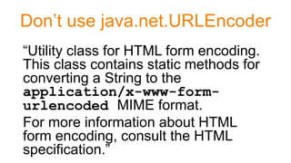 Don’t use java.net.URLEncoder
“Utility class for HTML form encoding.
This class contains static methods for
converting a String to the
application/x-www-form-
urlencoded MIME format.
For more information about HTML
form encoding, consult the HTML
specification.”
 