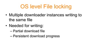 OS level File locking
• Multiple downloader instances writing to
the same file
• Needed for writing:
– Partial download file
– Persistent download progress
 