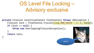 private FileLock lock(FileChannel fileChannel) throws IOException {
FileLock lock = fileChannel.tryLock(Long.MAX_VALUE - 1, 1, false);
if (lock == null) {
throw new OverlappingFileLockException();
}
return lock;
}
OS Level File Locking –
Advisory exclusive
WTF?!
 