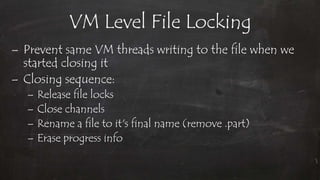 VM Level File Locking
– Prevent same VM threads writing to the file when we
started closing it
– Closing sequence:
– Release file locks
– Close channels
– Rename a file to it's final name (remove .part)
– Erase progress info
 