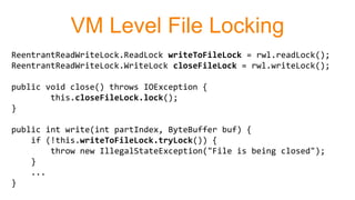 VM Level File Locking
ReentrantReadWriteLock.ReadLock writeToFileLock = rwl.readLock();
ReentrantReadWriteLock.WriteLock closeFileLock = rwl.writeLock();
public void close() throws IOException {
this.closeFileLock.lock();
}
public int write(int partIndex, ByteBuffer buf) {
if (!this.writeToFileLock.tryLock()) {
throw new IllegalStateException("File is being closed");
}
...
}
 