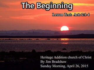 The Beginning
Heritage Addition church of Christ
By Jim Bradshaw
Sunday Morning, April 26, 2015
Lesson Text: Acts 2:1-4
 