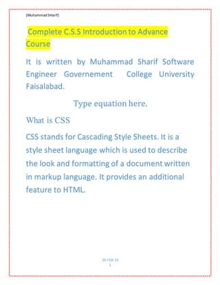 (MuhammadSHarif)
26-FEB-19
1
Complete C.S.S Introduction to Advance
Course
It is written by Muhammad Sharif Software
Engineer Governement College University
Faisalabad.
Type equation here.
What is CSS
CSS stands for Cascading Style Sheets. It is a
style sheet language which is used to describe
the look and formatting of a document written
in markup language. It provides an additional
feature to HTML.
 