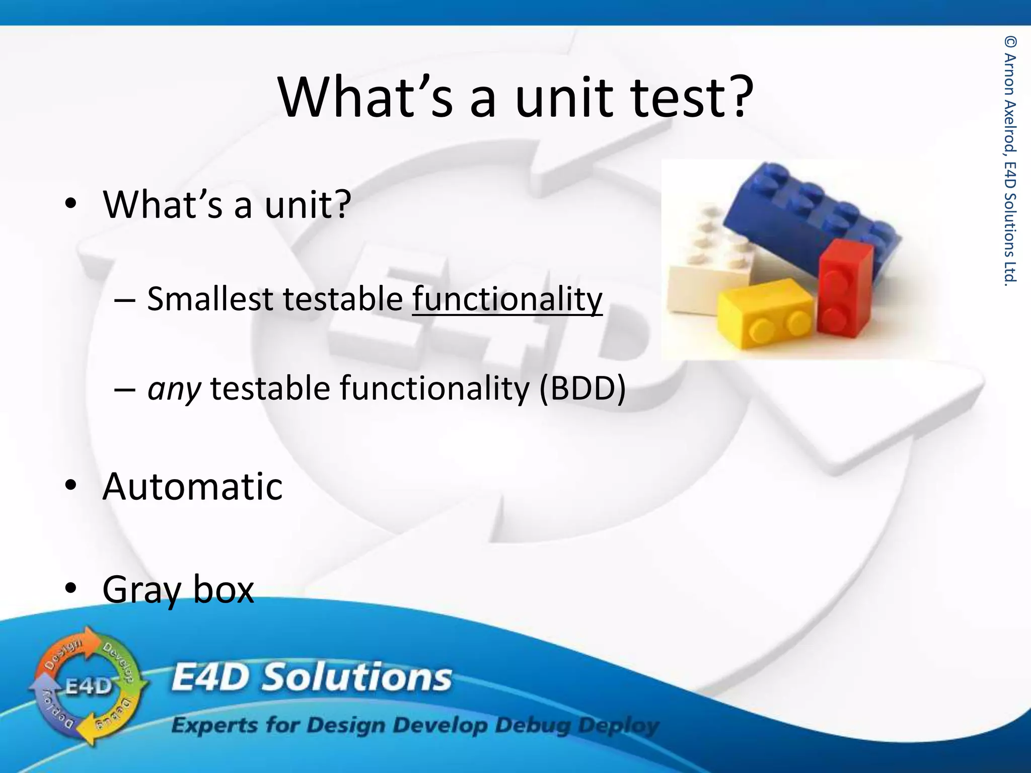 ©ArnonAxelrod,E4DSolutionsLtd.©ArnonAxelrod,E4DSolutionsLtd.
What’s a unit test?
• What’s a unit?
– Smallest testable functionality
– any testable functionality (BDD)
• Automatic
• Gray box
 