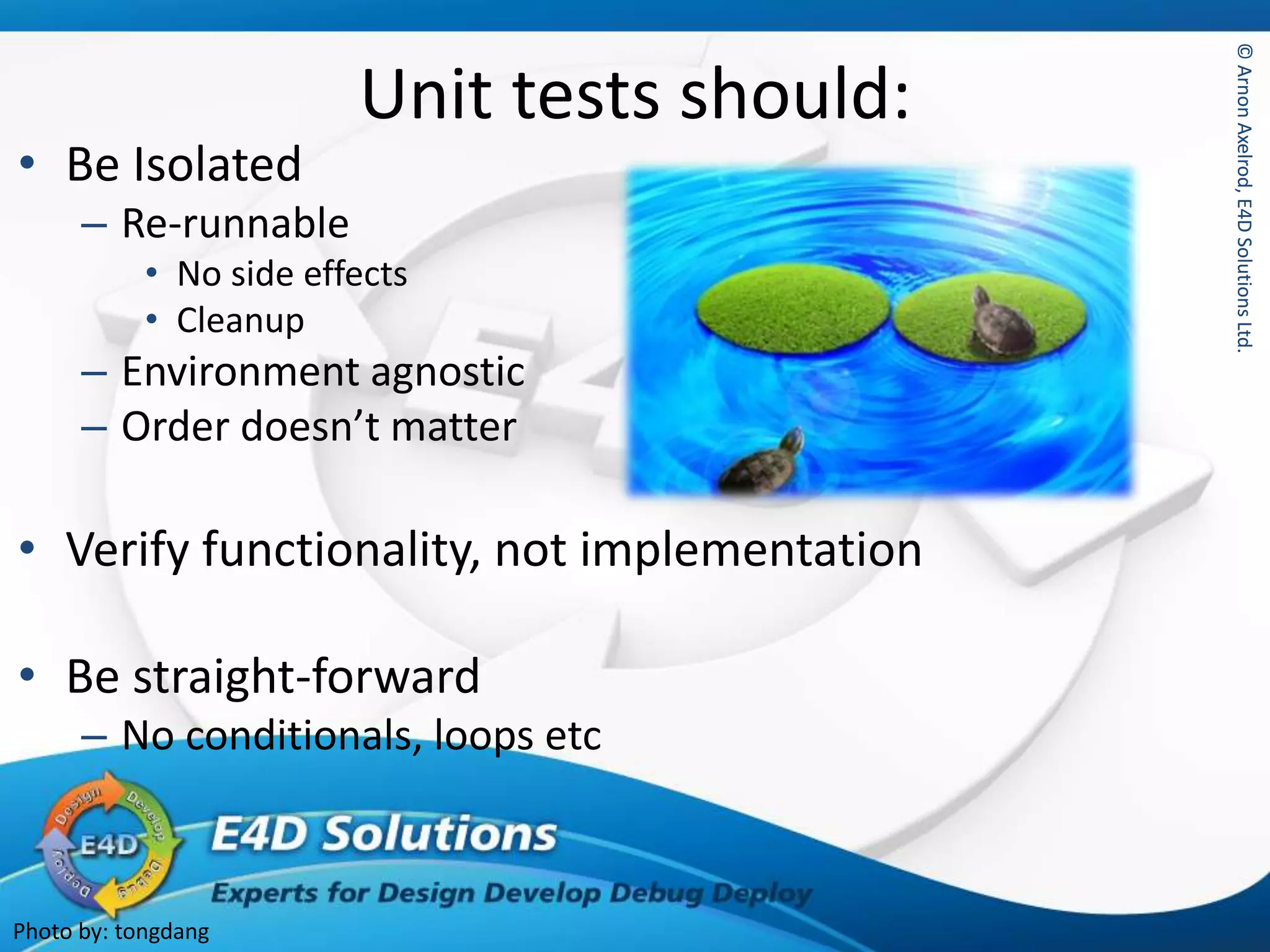 ©ArnonAxelrod,E4DSolutionsLtd.©ArnonAxelrod,E4DSolutionsLtd.
Unit tests should:
• Be Isolated
– Re-runnable
• No side effects
• Cleanup
– Environment agnostic
– Order doesn’t matter
• Verify functionality, not implementation
• Be straight-forward
– No conditionals, loops etc
Photo by: tongdang
 