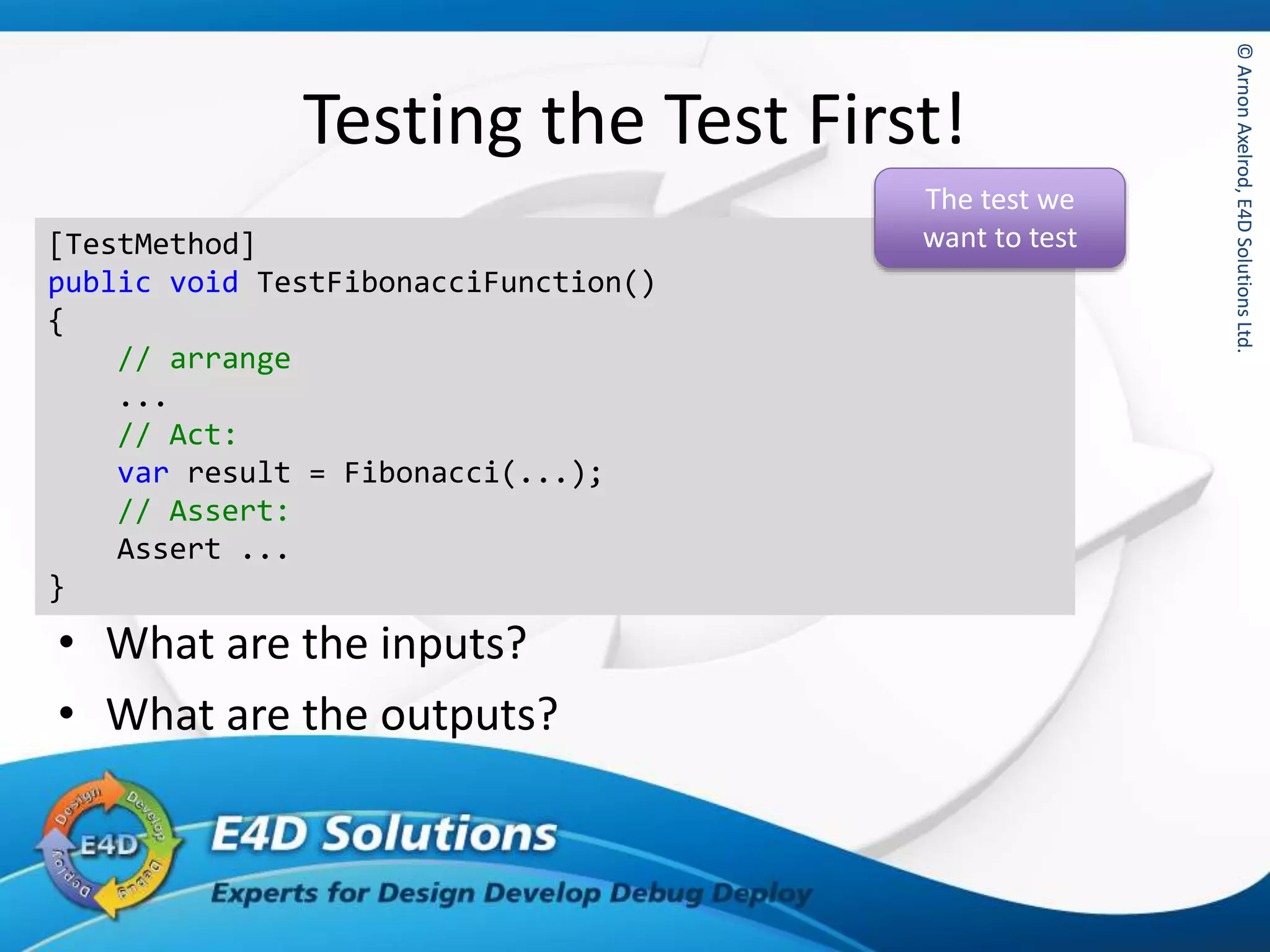 ©ArnonAxelrod,E4DSolutionsLtd.©ArnonAxelrod,E4DSolutionsLtd.
Testing the Test First!
• What are the inputs?
• What are the outputs?
[TestMethod]
public void TestFibonacciFunction()
{
// arrange
...
// Act:
var result = Fibonacci(...);
// Assert:
Assert ...
}
The test we
want to test
 
