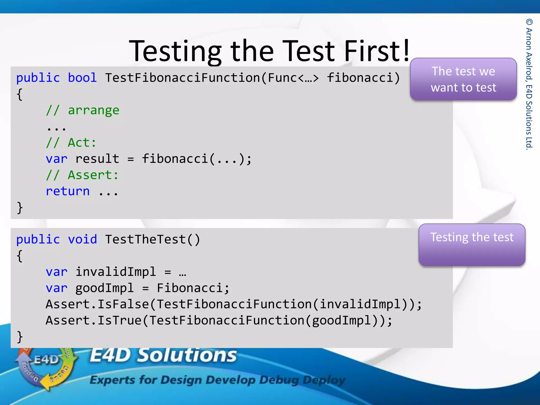 ©ArnonAxelrod,E4DSolutionsLtd.©ArnonAxelrod,E4DSolutionsLtd.
Testing the Test First!
public bool TestFibonacciFunction(Func<…> fibonacci)
{
// arrange
...
// Act:
var result = fibonacci(...);
// Assert:
return ...
}
The test we
want to test
public void TestTheTest()
{
var invalidImpl = …
var goodImpl = Fibonacci;
Assert.IsFalse(TestFibonacciFunction(invalidImpl));
Assert.IsTrue(TestFibonacciFunction(goodImpl));
}
Testing the test
 