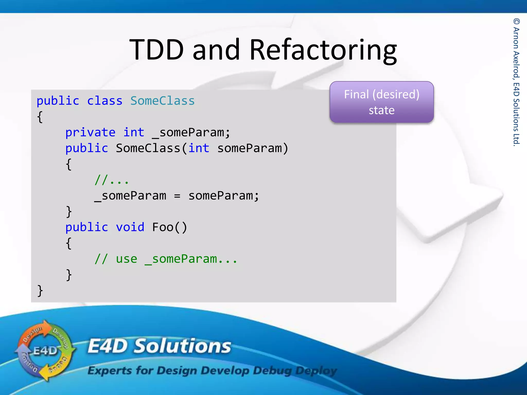 ©ArnonAxelrod,E4DSolutionsLtd.©ArnonAxelrod,E4DSolutionsLtd.
TDD and Refactoring
public class SomeClass
{
private int _someParam;
public SomeClass(int someParam)
{
//...
_someParam = someParam;
}
public void Foo()
{
// use _someParam...
}
}
Final (desired)
state
 