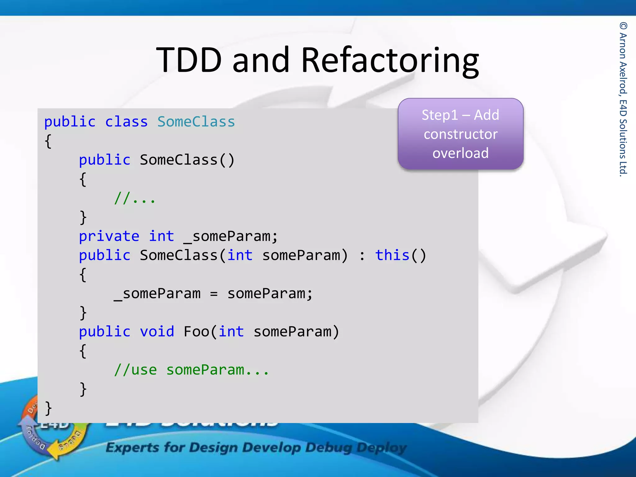 ©ArnonAxelrod,E4DSolutionsLtd.©ArnonAxelrod,E4DSolutionsLtd.
TDD and Refactoring
public class SomeClass
{
public SomeClass()
{
//...
}
private int _someParam;
public SomeClass(int someParam) : this()
{
_someParam = someParam;
}
public void Foo(int someParam)
{
//use someParam...
}
}
Step1 – Add
constructor
overload
 