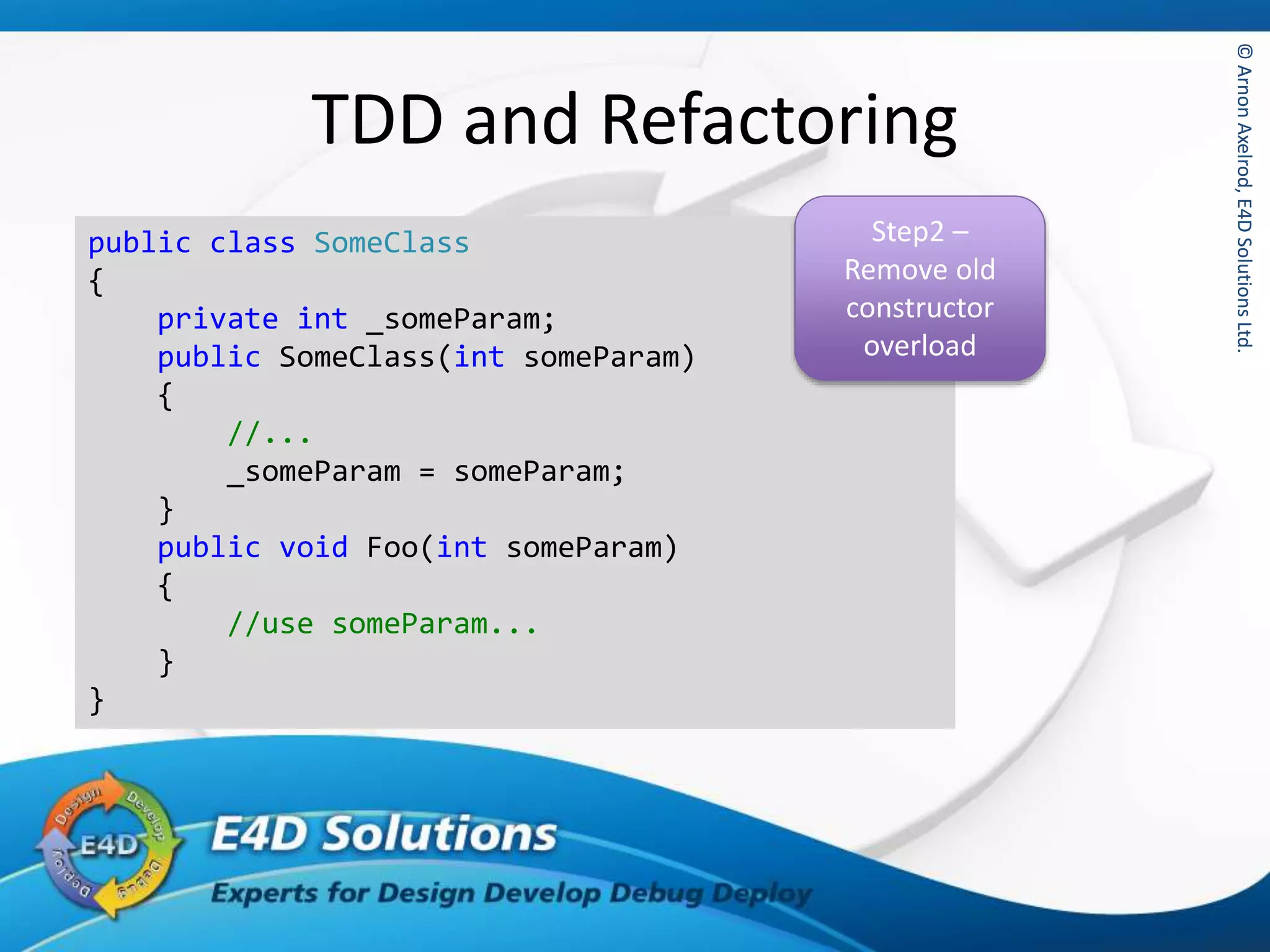 ©ArnonAxelrod,E4DSolutionsLtd.©ArnonAxelrod,E4DSolutionsLtd.
TDD and Refactoring
public class SomeClass
{
private int _someParam;
public SomeClass(int someParam)
{
//...
_someParam = someParam;
}
public void Foo(int someParam)
{
//use someParam...
}
}
Step2 –
Remove old
constructor
overload
 