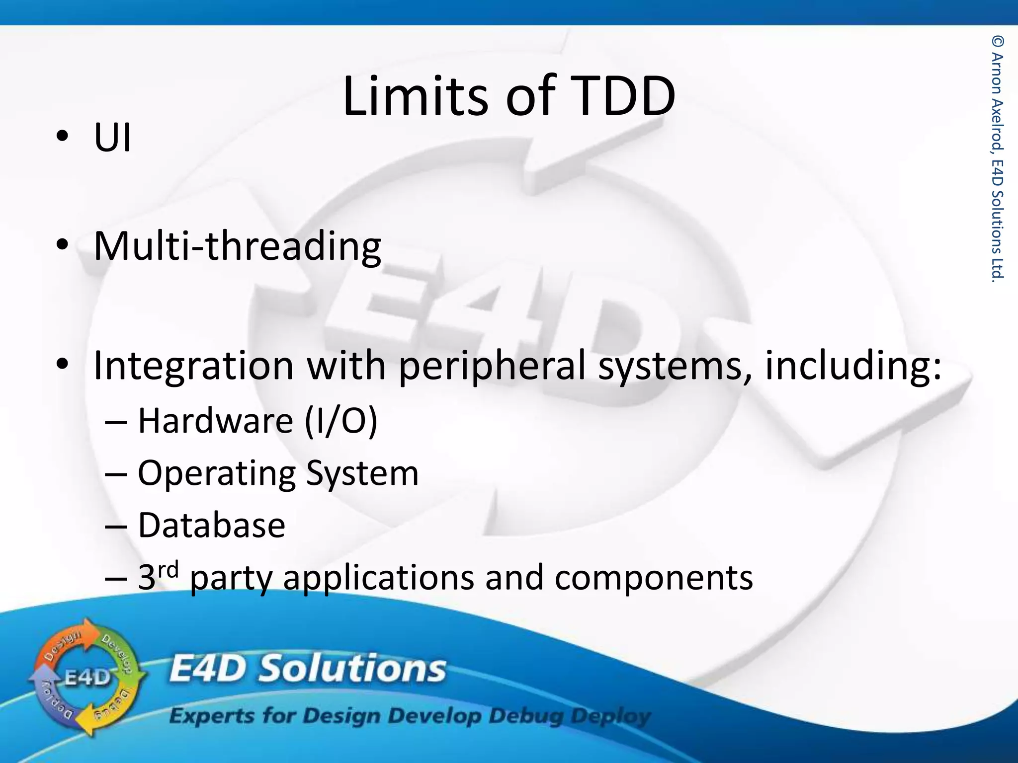 ©ArnonAxelrod,E4DSolutionsLtd.©ArnonAxelrod,E4DSolutionsLtd.
Limits of TDD
• UI
• Multi-threading
• Integration with peripheral systems, including:
– Hardware (I/O)
– Operating System
– Database
– 3rd party applications and components
 