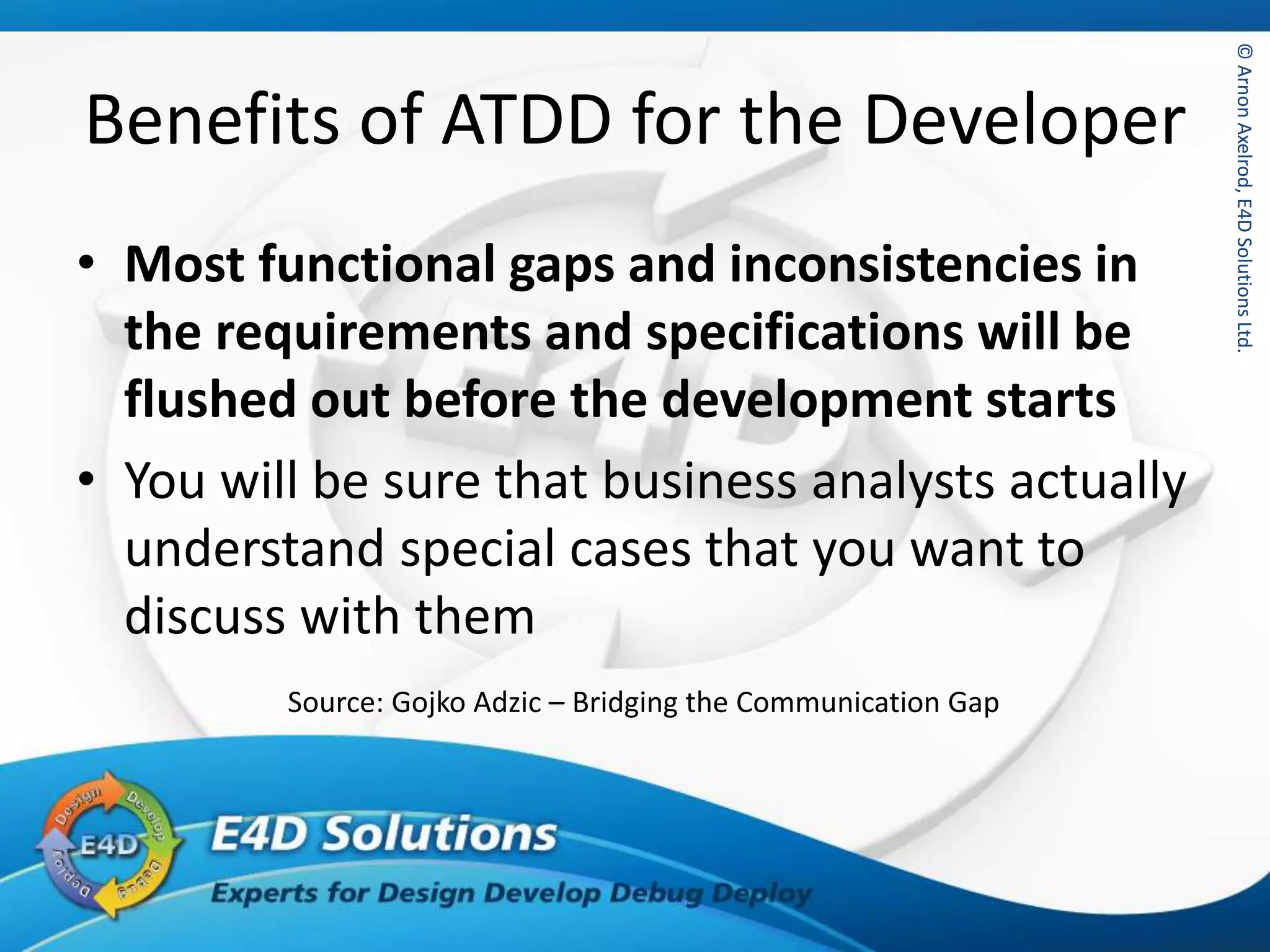 ©ArnonAxelrod,E4DSolutionsLtd.©ArnonAxelrod,E4DSolutionsLtd.
Benefits of ATDD for the Developer
• Most functional gaps and inconsistencies in
the requirements and specifications will be
flushed out before the development starts
• You will be sure that business analysts actually
understand special cases that you want to
discuss with them
Source: Gojko Adzic – Bridging the Communication Gap
 