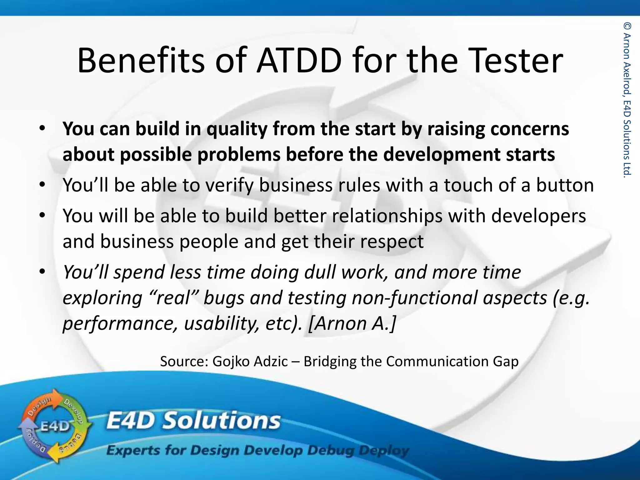 ©ArnonAxelrod,E4DSolutionsLtd.©ArnonAxelrod,E4DSolutionsLtd.
Benefits of ATDD for the Tester
• You can build in quality from the start by raising concerns
about possible problems before the development starts
• You’ll be able to verify business rules with a touch of a button
• You will be able to build better relationships with developers
and business people and get their respect
• You’ll spend less time doing dull work, and more time
exploring “real” bugs and testing non-functional aspects (e.g.
performance, usability, etc). [Arnon A.]
Source: Gojko Adzic – Bridging the Communication Gap
 