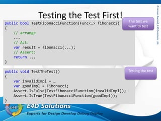 ©ArnonAxelrod,E4DSolutionsLtd.©ArnonAxelrod,E4DSolutionsLtd.
Testing the Test First!
public bool TestFibonacciFunction(Func<…> fibonacci)
{
// arrange
...
// Act:
var result = fibonacci(...);
// Assert:
return ...
}
The test we
want to test
public void TestTheTest()
{
var invalidImpl = …
var goodImpl = Fibonacci;
Assert.IsFalse(TestFibonacciFunction(invalidImpl));
Assert.IsTrue(TestFibonacciFunction(goodImpl));
}
Testing the test
 