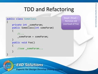 ©ArnonAxelrod,E4DSolutionsLtd.©ArnonAxelrod,E4DSolutionsLtd.
TDD and Refactoring
public class SomeClass
{
private int _someParam;
public SomeClass(int someParam)
{
//...
_someParam = someParam;
}
public void Foo()
{
//use _someParam...
}
}
Step4 (final) –
Remove old
overload of Foo
 