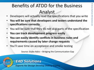 ©ArnonAxelrod,E4DSolutionsLtd.©ArnonAxelrod,E4DSolutionsLtd.
Benefits of ATDD for the Business
Analyst
• Developers will actually read the specifications that you write
• You will be sure that developers and testers understand the
specifications correctly
• You will be sure that they do not skip parts of the specification
• You can track development progress easily
• You can easily identify conflicts in business rules and
requirements caused by later change requests
• You’ll save time on acceptance and smoke testing
Source: Gojko Adzic – Bridging the Communication Gap
 