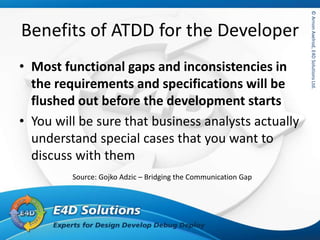 ©ArnonAxelrod,E4DSolutionsLtd.©ArnonAxelrod,E4DSolutionsLtd.
Benefits of ATDD for the Developer
• Most functional gaps and inconsistencies in
the requirements and specifications will be
flushed out before the development starts
• You will be sure that business analysts actually
understand special cases that you want to
discuss with them
Source: Gojko Adzic – Bridging the Communication Gap
 