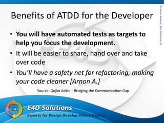 ©ArnonAxelrod,E4DSolutionsLtd.©ArnonAxelrod,E4DSolutionsLtd.
Benefits of ATDD for the Developer
• You will have automated tests as targets to
help you focus the development.
• It will be easier to share, hand over and take
over code
• You’ll have a safety net for refactoring, making
your code cleaner [Arnon A.]
Source: Gojko Adzic – Bridging the Communication Gap
 