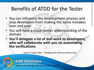 ©ArnonAxelrod,E4DSolutionsLtd.©ArnonAxelrod,E4DSolutionsLtd.
Benefits of ATDD for the Tester
• You can influence the development process and
stop developers from making the same mistakes
over and over
• You will have a much better understanding of the
domain
• You’ll delegate a lot of dull work to developers,
who will collaborate with you on automating
the verifications
Source: Gojko Adzic – Bridging the Communication Gap
 