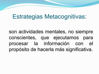 Estrategias Metacognitivas:
son actividades mentales, no siempre
conscientes, que ejecutamos para
procesar la información con el
propósito de hacerla más significativa.
 