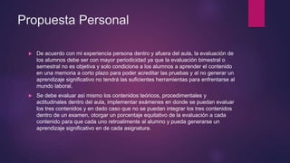Propuesta Personal
 De acuerdo con mi experiencia persona dentro y afuera del aula, la evaluación de
los alumnos debe ser con mayor periodicidad ya que la evaluación bimestral o
semestral no es objetiva y solo condiciona a los alumnos a aprender el contenido
en una memoria a corto plazo para poder acreditar las pruebas y al no generar un
aprendizaje significativo no tendrá las suficientes herramientas para enfrentarse al
mundo laboral.
 Se debe evaluar así mismo los contenidos teóricos, procedimentales y
actitudinales dentro del aula, implementar exámenes en donde se puedan evaluar
los tres contenidos y en dado caso que no se puedan integrar los tres contenidos
dentro de un examen, otorgar un porcentaje equitativo de la evaluación a cada
contenido para que cada uno retroalimente al alumno y pueda generarse un
aprendizaje significativo en de cada asignatura.
 