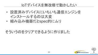 IoTデバイスを無改修で動かしたい
• 設置済みデバイスにいちいち通信エンジンを
インストールするのは大変
• 組み込み機器だとspec的にムリ
そういうのをクリアできるように作りました
11
 
