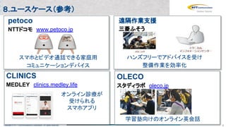 Copyright © NTT Communications Corporation. All rights reserved. 4
スマホとビデオ通話できる家庭用
コミュニケーションデバイス
petoco
NTTドコモ　www.petoco.jp
ハンズフリーでアドバイスを受け
整備作業を効率化
遠隔作業支援
三菱ふそう
CLINICS
MEDLEY　clinics.medley.life
オンライン診療が
受けられる
スマホアプリ
OLECO
スタディラボ　oleco.jp
学習塾向けのオンライン英会話
８.ユースケース（参考）
 