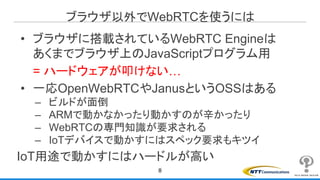 ブラウザ以外でWebRTCを使うには
8
• ブラウザに搭載されているWebRTC Engineは
あくまでブラウザ上のJavaScriptプログラム用
= ハードウェアが叩けない…
• 一応OpenWebRTCやJanusというOSSはある
– ビルドが面倒
– ARMで動かなかったり動かすのが辛かったり
– WebRTCの専門知識が要求される
– IoTデバイスで動かすにはスペック要求もキツイ
IoT用途で動かすにはハードルが高い
 