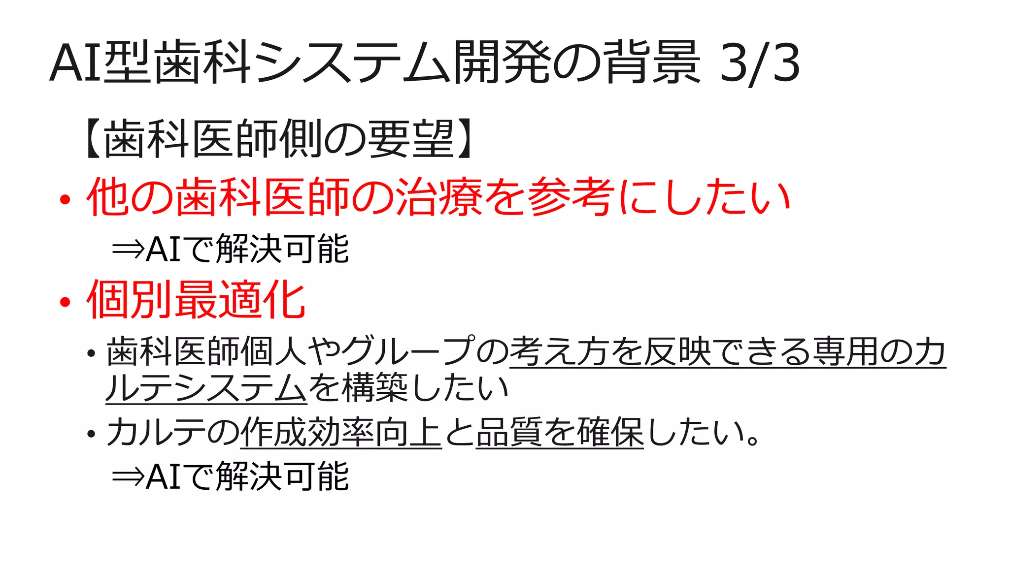 AI型歯科システム開発の背景 3/3
【歯科医師側の要望】
• 他の歯科医師の治療を参考にしたい
⇒AIで解決可能
• 個別最適化
• 歯科医師個人やグループの考え方を反映できる専用のカ
ルテシステムを構築したい
• カルテの作成効率向上と品質を確保したい。
⇒AIで解決可能
 