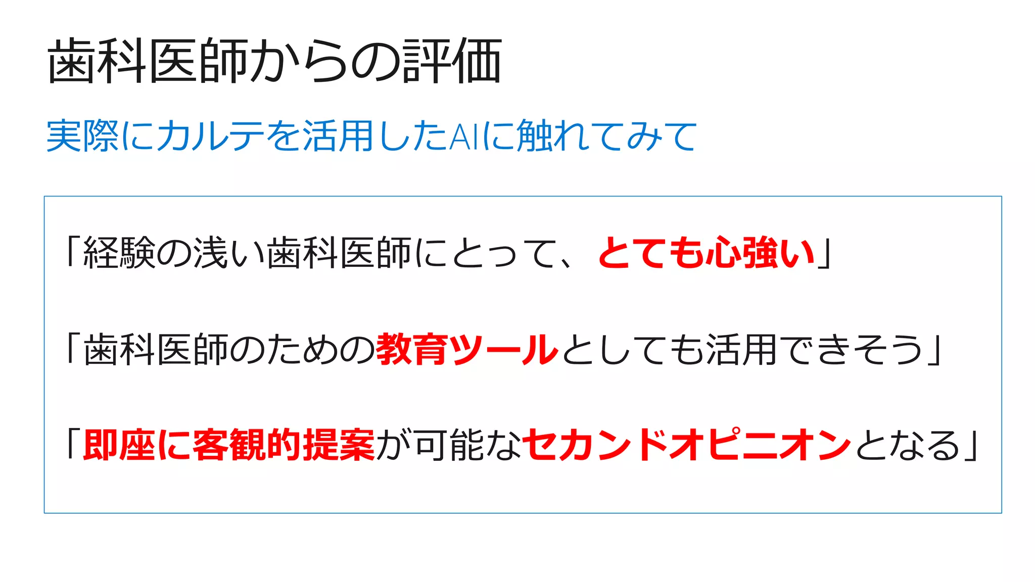 歯科医師からの評価
「経験の浅い歯科医師にとって、とても心強い」
「歯科医師のための教育ツールとしても活用できそう」
「即座に客観的提案が可能なセカンドオピニオンとなる」
実際にカルテを活用したAIに触れてみて
 