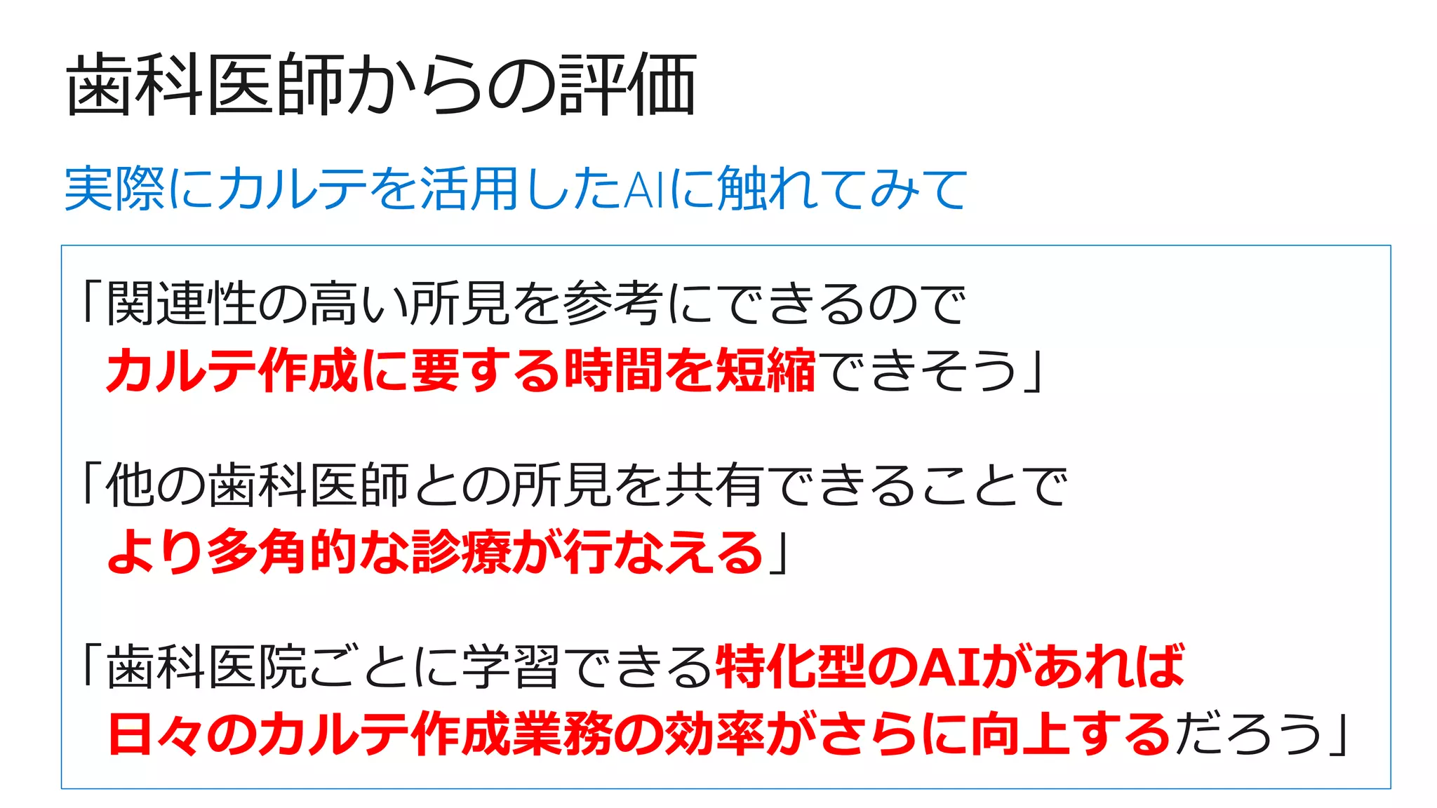 歯科医師からの評価
「関連性の高い所見を参考にできるので
カルテ作成に要する時間を短縮できそう」
「他の歯科医師との所見を共有できることで
より多角的な診療が行なえる」
「歯科医院ごとに学習できる特化型のAIがあれば
日々のカルテ作成業務の効率がさらに向上するだろう」
実際にカルテを活用したAIに触れてみて
 