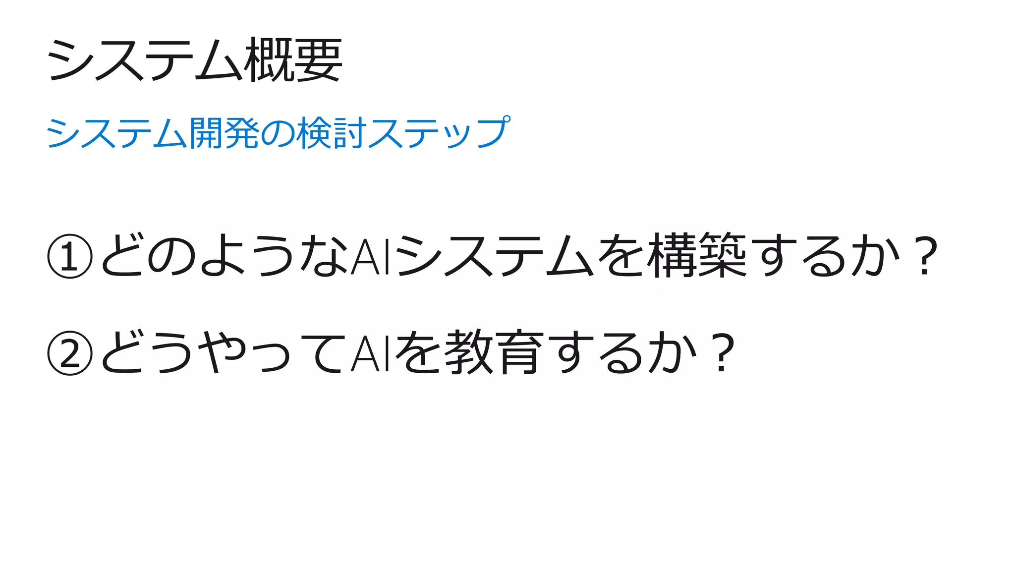 システム概要
システム開発の検討ステップ
②どうやってAIを教育するか？
①どのようなAIシステムを構築するか？
 