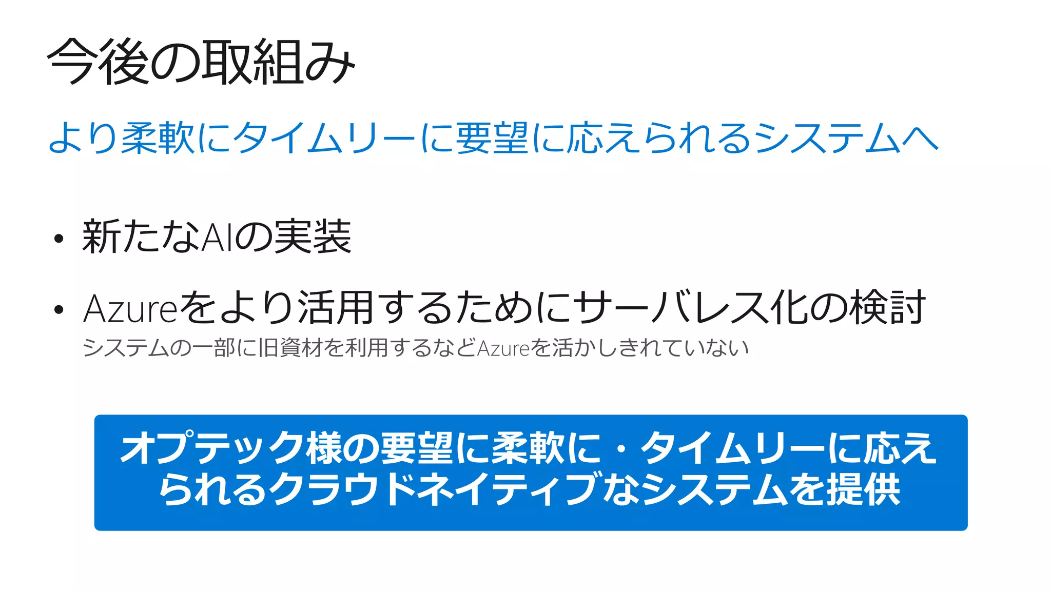 今後の取組み
システムの一部に旧資材を利用するなどAzureを活かしきれていない
より柔軟にタイムリーに要望に応えられるシステムへ
• Azureをより活用するためにサーバレス化の検討
オプテック様の要望に柔軟に・タイムリーに応え
られるクラウドネイティブなシステムを提供
• 新たなAIの実装
 