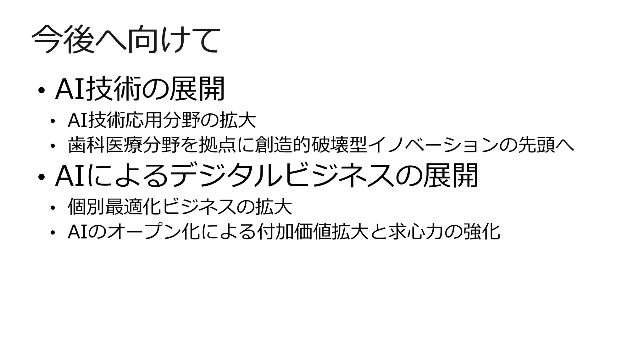 今後へ向けて
• AI技術の展開
• AI技術応用分野の拡大
• 歯科医療分野を拠点に創造的破壊型イノベーションの先頭へ
• AIによるデジタルビジネスの展開
• 個別最適化ビジネスの拡大
• AIのオープン化による付加価値拡大と求心力の強化
 