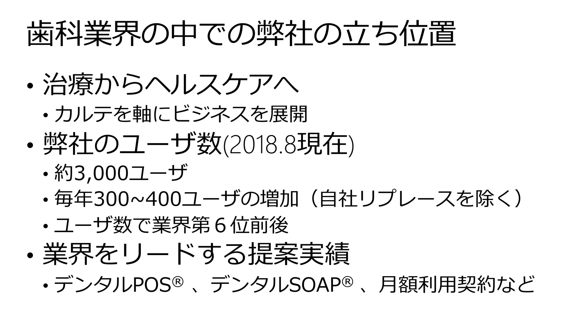 歯科業界の中での弊社の立ち位置
• 治療からヘルスケアへ
• カルテを軸にビジネスを展開
• 弊社のユーザ数(2018.8現在)
• 約3,000ユーザ
• 毎年300~400ユーザの増加（自社リプレースを除く）
• ユーザ数で業界第６位前後
• 業界をリードする提案実績
• デンタルPOS®️ 、デンタルSOAP®️ 、月額利用契約など
 