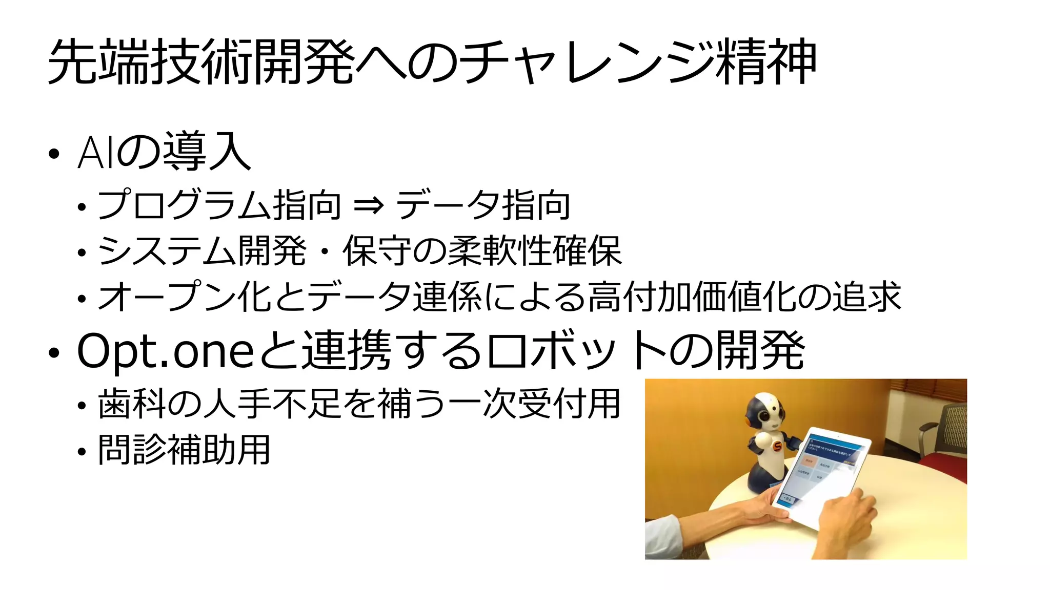 • AIの導入
• プログラム指向 ⇒ データ指向
• システム開発・保守の柔軟性確保
• オープン化とデータ連係による高付加価値化の追求
• Opt.oneと連携するロボットの開発
• 歯科の人手不足を補う一次受付用
• 問診補助用
先端技術開発へのチャレンジ精神
 