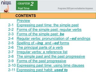 Preview
2-1 Expressing past time: the simple past
2-2 Forms of the simple past: regular verbs
2-3 Forms of the simple past: be
2-4 Regular verbs: pronunciation of –ed endings
2-5 Spelling of –ing and –ed forms
2-6 The principal parts of a verb
2-7 Irregular verbs: a reference list
2-8 The simple past and the past progressive
2-9 Forms of the past progressive
2-10 Expressing past time: using time clauses
2-11 Expressing past habit: used to
CONTENTS
 